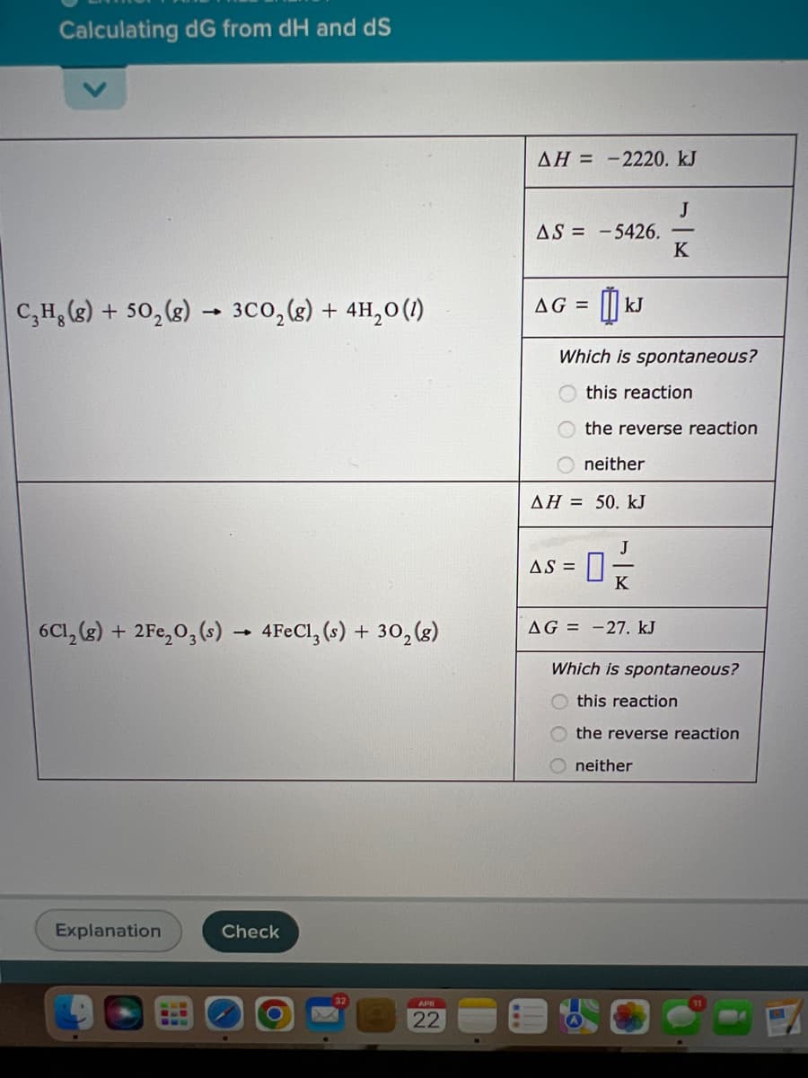 Calculating dG from dH and dS
AH = -2220. kJ
J
AS = -5426.
K
AG =
kJ
C,H, (g) + 50, (8) → 3C0,(g) + 4H,0(1)
Which is spontaneous?
O this reaction
the reverse reaction
O neither
AH = 50. kJ
J
AS =
K
6C1, (3) + 2Fe,0,(s)
4FECI, (s) + 30, (g)
AG = -27. kJ
Which is spontaneous?
this reaction
the reverse reaction
neither
Explanation
Check
APR
22
