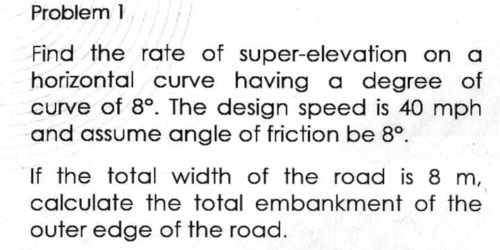 Problem 1
Find the rate of super-elevation on a
horizontal curve having a degree of
curve of 8°. The design speed is 40 mph
and assume angle of friction be 8º.
If the total width of the road is 8 m,
calculate the total embankment of the
outer edge of the road.
