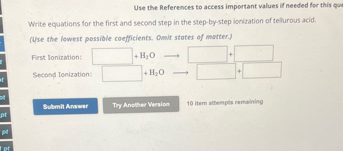 Use the References to access important values if needed for this que
Write equations for the first and second step in the step-by-step ionization of tellurous acid.
(Use the lowest possible coefficients. Omit states of matter.)
First Ionization:
Second Ionization:
t
+H₂O
+H₂O
+
+
ot
Submit Answer
pt
Try Another Version
10 item attempts remaining
pt
pt
