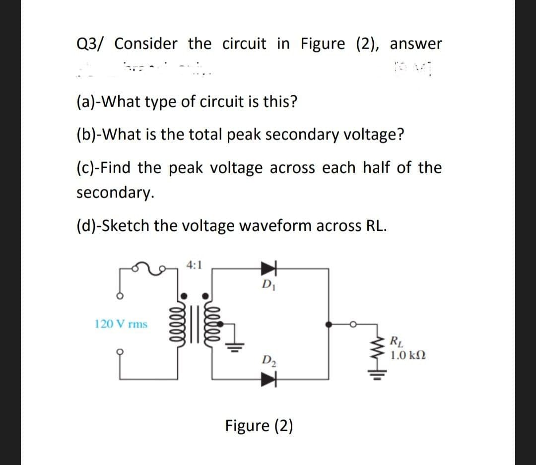 Q3/ Consider the circuit in Figure (2), answer
(a)-What type of circuit is this?
(b)-What is the total peak secondary voltage?
(c)-Find the peak voltage across each half of the
secondary.
(d)-Sketch the voltage waveform across RL.
120 Vrms
4:1
00000
elile
D₁
D₂2
Figure (2)
WWII
RL
1.0 ΚΩ