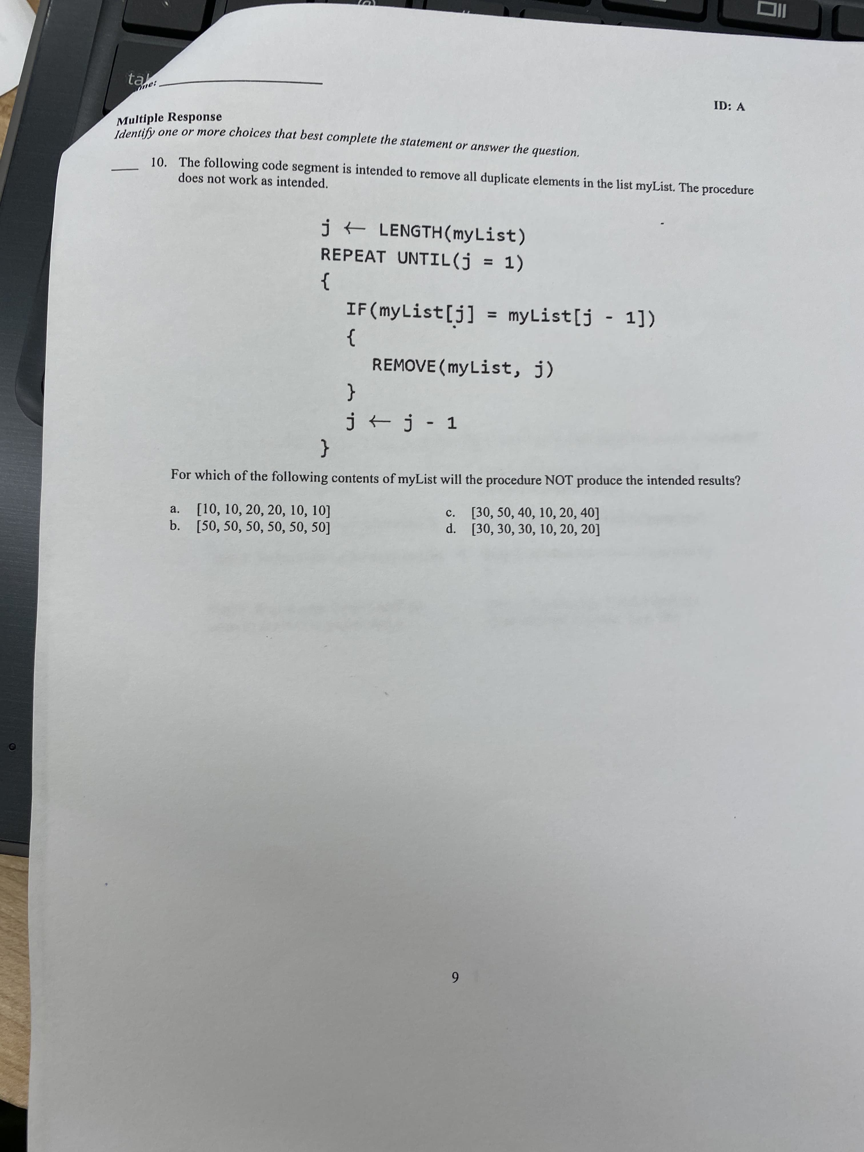 ID: A
Multiple Response
Mdiy one or more choices that best complete the statement or answer the question.
10. The following code segment is intended to remove all duplicate elements in the list myList. The procedure
does not work as intended.
jt LENGTH(myList)
REPEAT UNTIL(j = 1)
%3D
}
IF(myList[j] = myList[j - 1])
%3D
}
REMOVE (myList, j)
{
j + j - 1
{
For which of the following contents of myList will the procedure NOT produce the intended results?
a. [10, 10, 20, 20, 10, 10]
b. [50, 50, 50, 50, 50, 50]
c. [30, 50, 40, 10, 20, 40]
d. [30, 30, 30, 10, 20, 20]
6.
