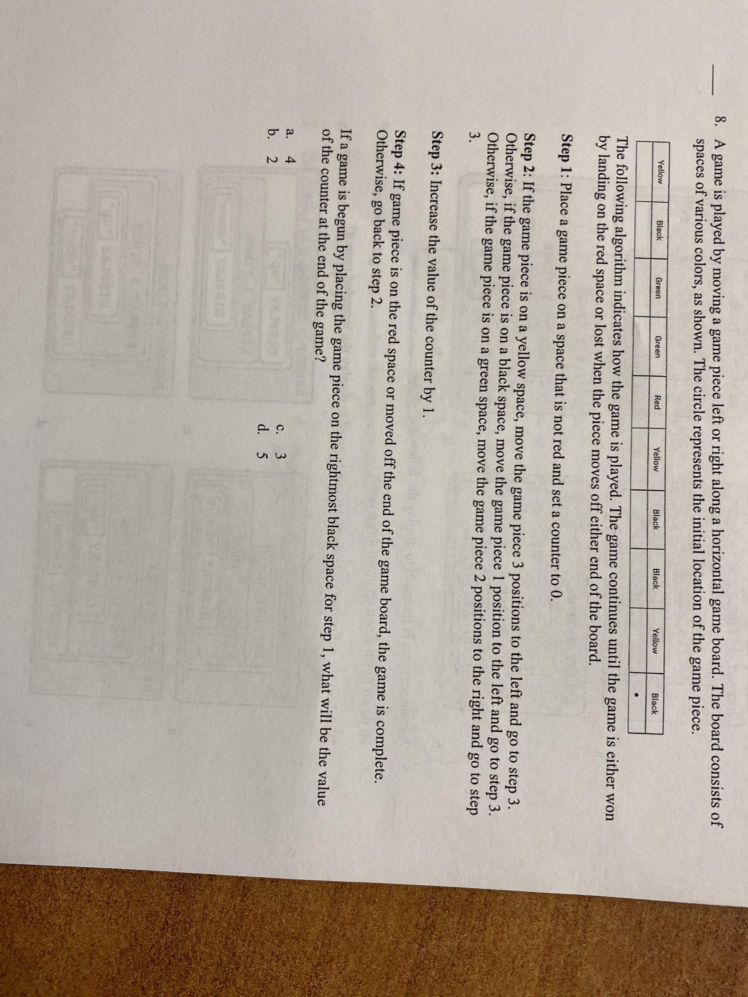 8. A game is played by moving a game piece left or right along a horizontal game board. The board consists of
spaces of various colors, as shown. The circle represents the initial location of the game piece.
Yellow
Black
Green
Green
Red
Yellow
Black
Black
Yellow
Black
The following algorithm indicates how the game is played. The game continues until the game is either won
by landing on the red space or lost when the piece moves off either end of the board.
Step 1: Place a game piece on a space that is not red and set a counter to 0.
Step 2: If the game piece is on a yellow space, move the game piece 3 positions to the left and go to step 3.
Otherwise, if the game piece is on a black space, move the game piece 1 position to the left and go to step 3.
Otherwise, if the game piece is on a green space, move the game piece 2 positions to the right and go to step
3.
Step 3: Increase the value of the counter by 1.
Step 4: If game piece is on the red space or moved off the end of the game board, the game is complete.
Otherwise, go back to step 2.
If a game is begun by placing the game piece on the rightmost black space for step 1, what will be the value
of the counter at the end of the game?
a.
4
с.
3.
b. 2
d. 5

