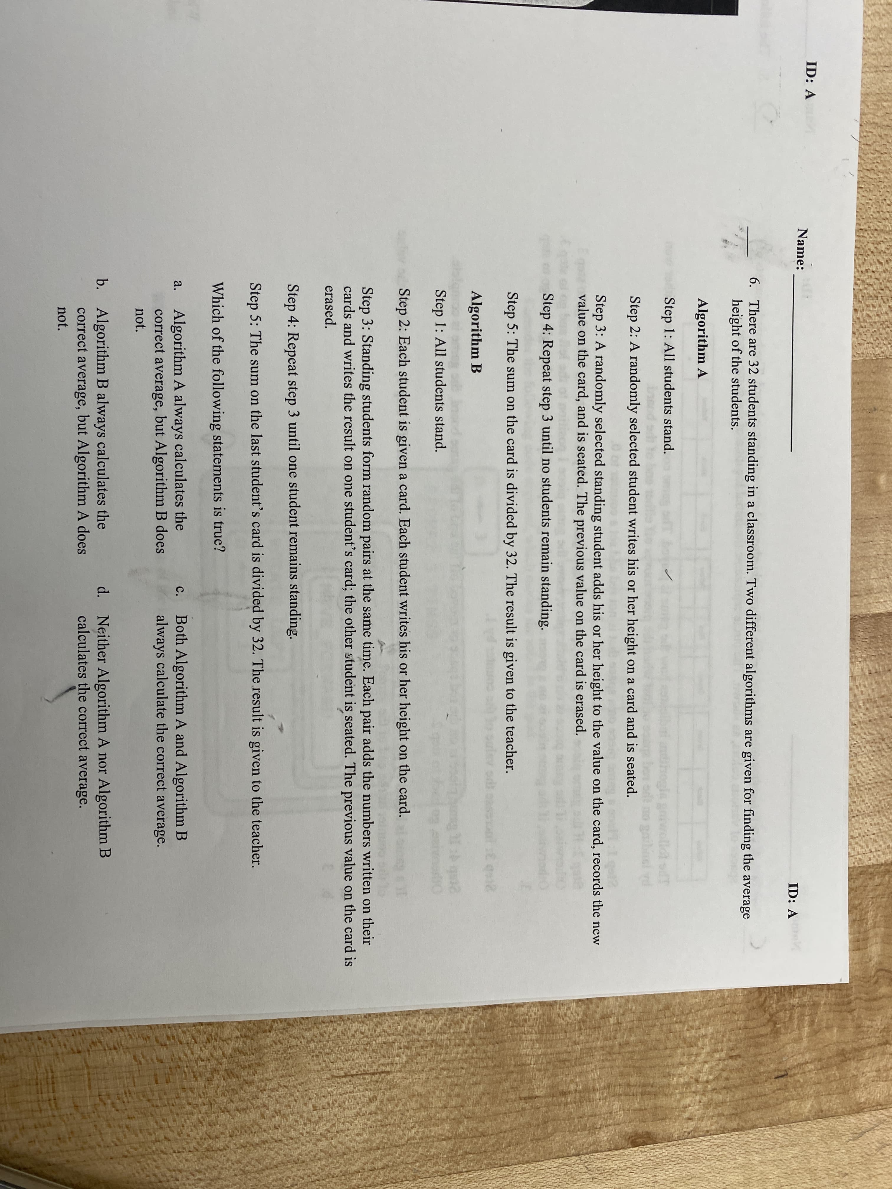 ID: A
Name:
ID: A
6. There are 32 students standing in a classroom. Two different algorithms are given for finding the average
height of the students.
Algorithm A
Step 1: All students stand.
gniwolldi odT
gaihnel vd
Step 2: A randomly selected student writes his or her height on a card and is seated.
Step 3: A randomly selected standing student adds his or her height to the value on the card, records the new
value on the card, and is seated. The previous value on the card is erased.
Step 4: Repeat step 3 until no students remain standing.
Step 5: The sum on the card is divided by 32. The result is given to the teacher.
Algorithm B
Step 1: All students stand.
Step 2: Each student is given a card. Each student writes his or her height on the card.
Step 3: Standing students form random pairs at the same time. Each pair adds the numbers written on their
cards and writes the result on one student's card; the other student is seated. The previous value on the card is
erased.
Step 4: Repeat step 3 until one student remains standing.
Step 5: The sum on the last student's card is divided by 32. The result is given to the teacher.
Which of the following statements is true?
Algorithm A always calculates the
correct average, but Algorithm B does
Both Algorithm A and Algorithm B
always calculate the correct average.
a.
с.
not.
b. Algorithm B always calculates the
correct average, but Algorithm A does
Neither Algorithm A nor Algorithm B
calculates the correct average.
d.
not.
