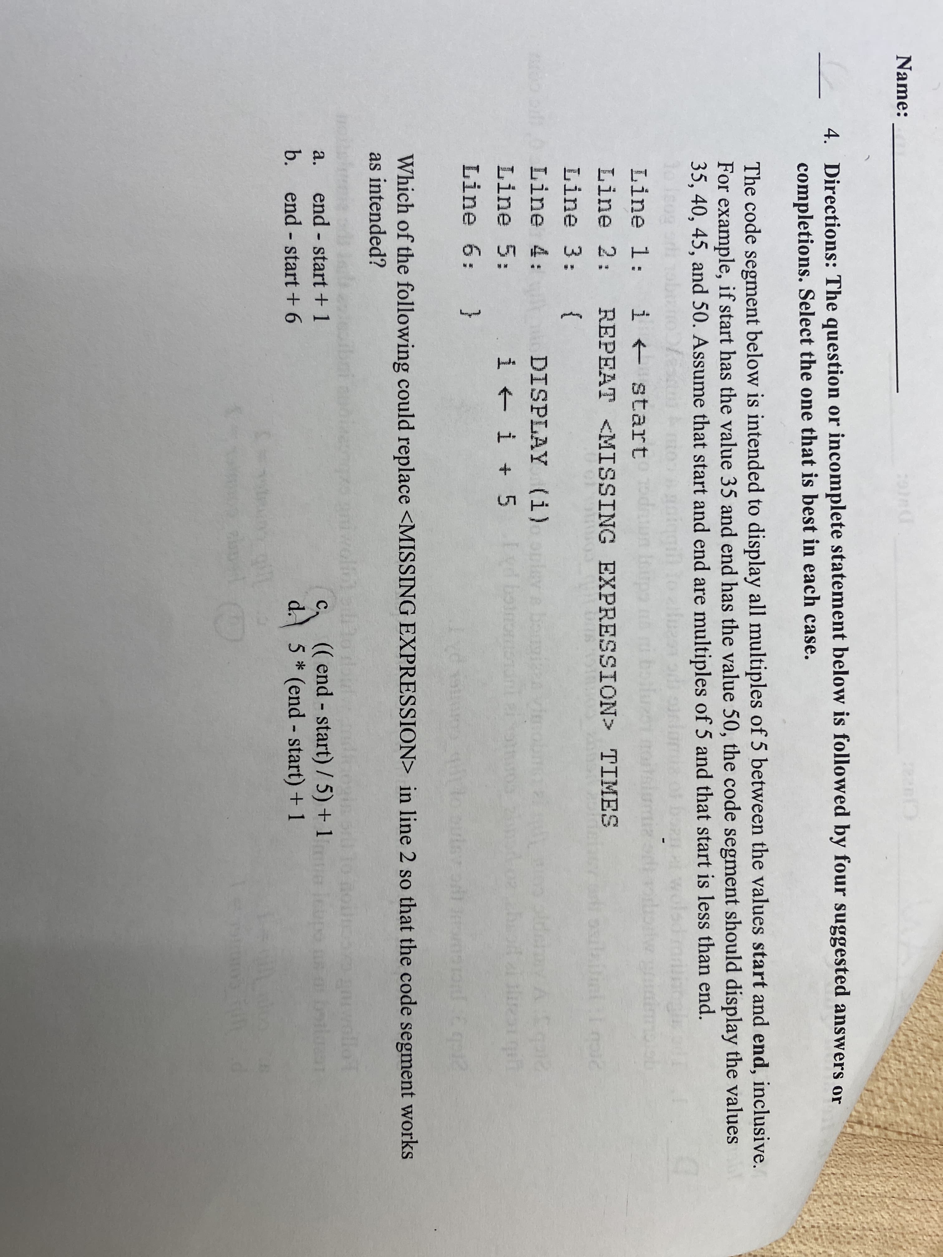 Name:
Claz
4. Directions: The question or incomplete statement below is followed by four suggested answers or
completions. Select the one that is best in each case.
The code segment below is intended to display all multiples of 5 between the values start and end, inclusive.
For example, if start has the value 35 and end has the value 50, the code segment should display the values
35, 40, 45, and 50. Assume that start and end are multiples of 5 and that start is less than end.
Line 1: i + start
Line 2: REPEAT <MISSING EXPRESSION> TIMES
Line 3: {
DISPLAY (i)oplev a bonin vimobn ldemyA
i + i + 5
Line 4:
Line 5:
Line 6: }
Which of the following could replace <MISSING EXPRESSION> in line 2 so that the code segment works
as intended?
wlf
a0wollo 1
end - start + 1
b. end start + 6
(( end - start) / 5) + 1
d. 5 * (end - start) + 1
а.
C.
