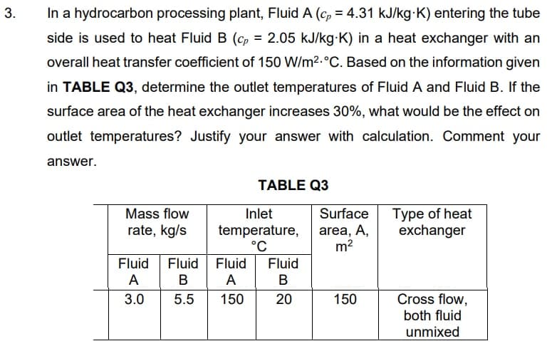 In a hydrocarbon processing plant, Fluid A (cp = 4.31 kJ/kg-K) entering the tube
side is used to heat Fluid B (cp = 2.05 kJ/kg-K) in a heat exchanger with an
overall heat transfer coefficient of 150 W/m2.°C. Based on the information given
in TABLE Q3, determine the outlet temperatures of Fluid A and Fluid B. If the
surface area of the heat exchanger increases 30%, what would be the effect on
outlet temperatures? Justify your answer with calculation. Comment your
answer.
TABLE Q3
Type of heat
exchanger
Mass flow
Inlet
Surface
rate, kg/s
temperature,
°C
area, A,
m2
Fluid
Fluid
Fluid
Fluid
A
в А
B
3.0
5.5
150
20
150
Cross flow,
both fluid
unmixed
3.
