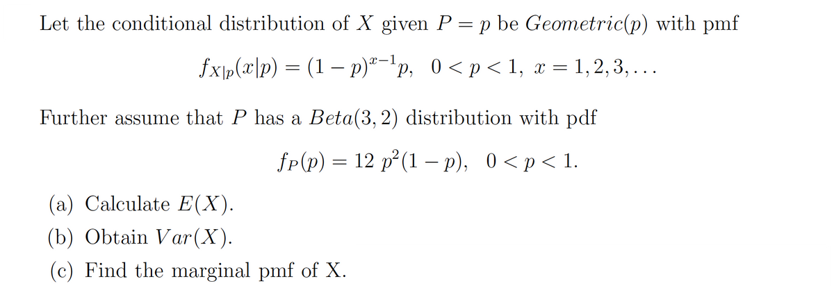 Let the conditional distribution of X given P = p be Geometric(p) with pmf
fx|p(x|p) = (1 − p)-¹p, 0<p<1, x = 1, 2, 3, ...
Further assume that P has a Beta(3, 2) distribution with pdf
fp(p) = 12 p²(1 − p), 0<p<1.
(a) Calculate E(X).
(b) Obtain Var (X).
(c) Find the marginal pmf of X.