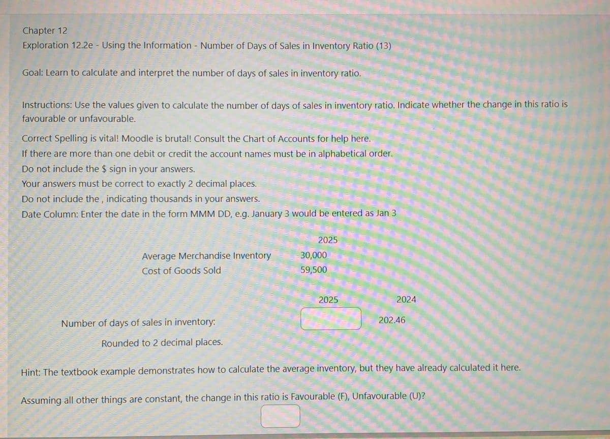 Chapter 12
Exploration 12.2e - Using the Information - Number of Days of Sales in Inventory Ratio (13)
Goal: Learn to calculate and interpret the number of days of sales in inventory ratio.
Instructions: Use the values given to calculate the number of days of sales in inventory ratio. Indicate whether the change in this ratio is
favourable or unfavourable.
Correct Spelling is vital! Moodle is brutal! Consult the Chart of Accounts for help here.
If there are more than one debit or credit the account names must be in alphabetical order.
Do not include the $ sign in your answers.
Your answers must be correct to exactly 2 decimal places.
Do not include the, indicating thousands in your answers.
Date Column: Enter the date in the form MMM DD, e.g. January 3 would be entered as Jan 3
2025
Average Merchandise Inventory
30,000
Cost of Goods Sold
59,500
Number of days of sales in inventory:
Rounded to 2 decimal places.
2025
2024
202.46
Hint: The textbook example demonstrates how to calculate the average inventory, but they have already calculated it here.
Assuming all other things are constant, the change in this ratio is Favourable (F), Unfavourable (U)?
