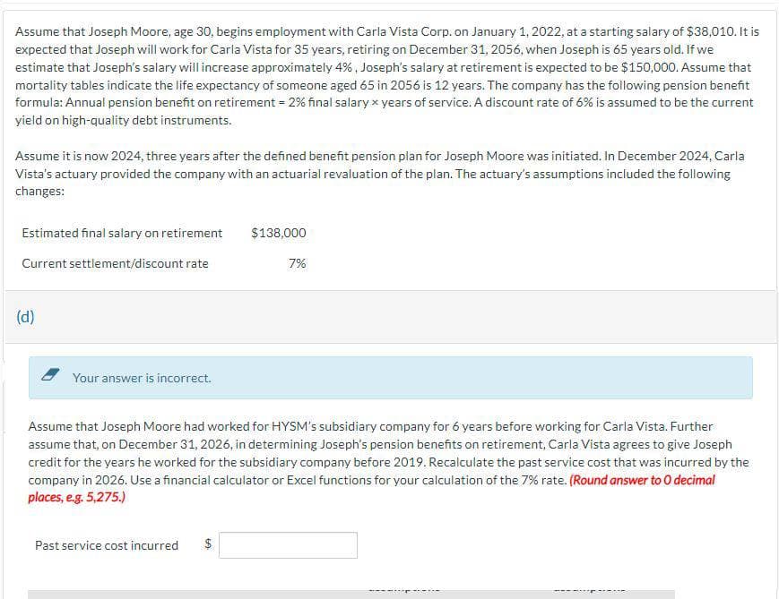 Assume that Joseph Moore, age 30, begins employment with Carla Vista Corp. on January 1, 2022, at a starting salary of $38,010. It is
expected that Joseph will work for Carla Vista for 35 years, retiring on December 31, 2056, when Joseph is 65 years old. If we
estimate that Joseph's salary will increase approximately 4%, Joseph's salary at retirement is expected to be $150,000. Assume that
mortality tables indicate the life expectancy of someone aged 65 in 2056 is 12 years. The company has the following pension benefit
formula: Annual pension benefit on retirement = 2% final salary x years of service. A discount rate of 6% is assumed to be the current
yield on high-quality debt instruments.
Assume it is now 2024, three years after the defined benefit pension plan for Joseph Moore was initiated. In December 2024, Carla
Vista's actuary provided the company with an actuarial revaluation of the plan. The actuary's assumptions included the following
changes:
Estimated final salary on retirement
$138,000
Current settlement/discount rate
7%
(d)
Your answer is incorrect.
Assume that Joseph Moore had worked for HYSM's subsidiary company for 6 years before working for Carla Vista. Further
assume that, on December 31, 2026, in determining Joseph's pension benefits on retirement, Carla Vista agrees to give Joseph
credit for the years he worked for the subsidiary company before 2019. Recalculate the past service cost that was incurred by the
company in 2026. Use a financial calculator or Excel functions for your calculation of the 7% rate. (Round answer to O decimal
places, e.g. 5,275.)
Past service cost incurred