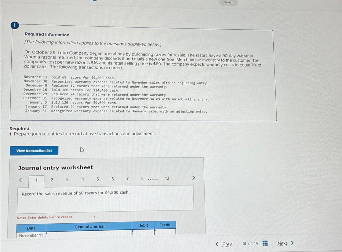 !
Required Information
Saved
[The following information applies to the questions displayed below.]
On October 29, Lobo Company began operations by purchasing razors for resale. The razors have a 90-day warranty
When a razor is returned, the company discards it and malls a new one from Merchandise Inventory to the customer. The
company's cost per new razor is $16 and its retail selling price is $80. The company expects warranty costs to equal 7% of
dollar sales. The following transactions occurred.
November 11 Sold 60 razors for $4,800 cash.
November 30
December 9
December 16
December 29
December 31
January 5
January 17
January 31
Recognized warranty expense related to November sales with an adjusting entry.
Replaced 12 razors that were returned under the warranty.
Sold 180 razors for $14,400 cash.
Replaced 24 razors that were returned under the warranty.
Recognized warranty expense related to December sales with an adjusting entry.
Sold 120 razors for $9,600 cash.
Replaced 29 razors that were returned under the warranty.
Recognized warranty expense related to January sales with an adjusting entry.
Required:
1. Prepare journal entries to record above transactions and adjustments.
View transaction list
ง
Journal entry worksheet
1
2
3
4
5
6
7
8
12
Record the sales revenue of 60 razors for $4,800 cash.
Note: Enter debits before credits.
Date
November 11
General Journal
Debit
Credit
< Prex
8 of 14
Next >