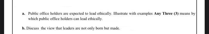 a. Public office holders are expected to lead ethically. Illustrate with examples Any Three (3) means by
which public office holders can lead ethically.
b. Discuss the view that leaders are not only born but made.
