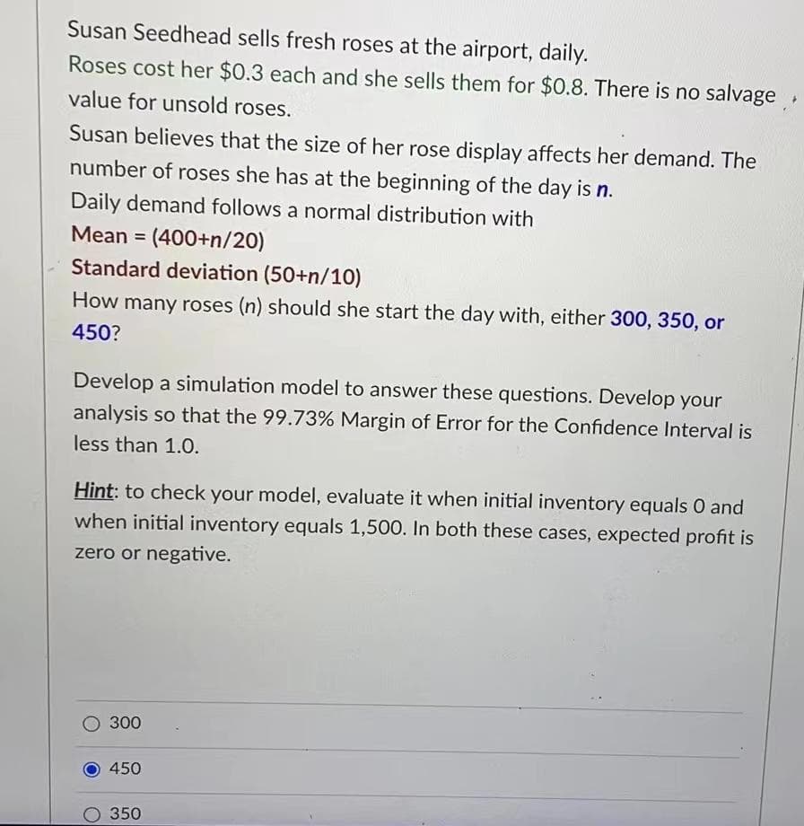 Susan Seedhead sells fresh roses at the airport, daily.
Roses cost her $0.3 each and she sells them for $0.8. There is no salvage ,
value for unsold roses.
Susan believes that the size of her rose display affects her demand. The
number of roses she has at the beginning of the day is n.
Daily demand follows a normal distribution with
Mean = (400+n/20)
Standard deviation (50+n/10)
How many roses (n) should she start the day with, either 300, 350, or
450?
Develop a simulation model to answer these questions. Develop your
analysis so that the 99.73% Margin of Error for the Confidence Interval is
less than 1.0.
Hint: to check your model, evaluate it when initial inventory equals 0 and
when initial inventory equals 1,500. In both these cases, expected profit is
zero or negative.
300
450
350
