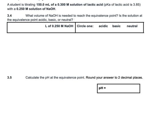 A student is titrating 150.0 mL of a 0.300 M solution of lactic acid (pKa of lactic acid is 3.85)
with a 0.250 M solution of NaOH.
3.4
What volume of NaOH is needed to reach the equivalence point? Is the solution at
the equivalence point acidic, basic, or neutral?
Lof 0.250 M NAOH Circle one: acidic basic
neutral
3.5
Calculate the pH at the equivalence point. Round your answer to 2 decimal places.
pH =
