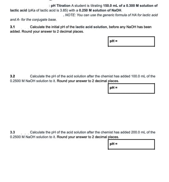 : pH Titration A student is titrating 150.0 mL of a 0.300 M solution of
lactic acid (pka of lactic acid is 3.85) with a 0.250 M solution of NaOH.
. NOTE: You can use the generic formula of HA for lactic acid
and A- for the conjugate base.
3.1
added. Round your answer to 2 decimal places.
Calculate the initial pH of the lactic acid solution, before any NaOH has been
pH =
3.2
Calculate the pH of the acid solution after the chemist has added 100.0 mL of the
0.2500 M NaOH solution to it. Round your answer to 2 decimal places.
pH =
3.3
Calculate the pH of the acid solution after the chemist has added 200.0 mL of the
OH solution to it. Round your answer to 2 decimal places.
0.2500 M
pH =
