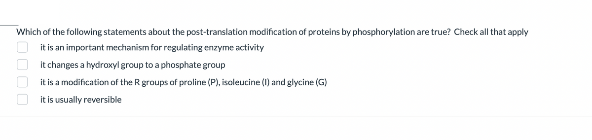 Which of the following statements about the post-translation modification of proteins by phosphorylation are true? Check all that apply
it is an important mechanism for regulating enzyme activity
it changes a hydroxyl group to a phosphate group
it is a modification of the R groups of proline (P), isoleucine (I) and glycine (G)
it is usually reversible
0000
