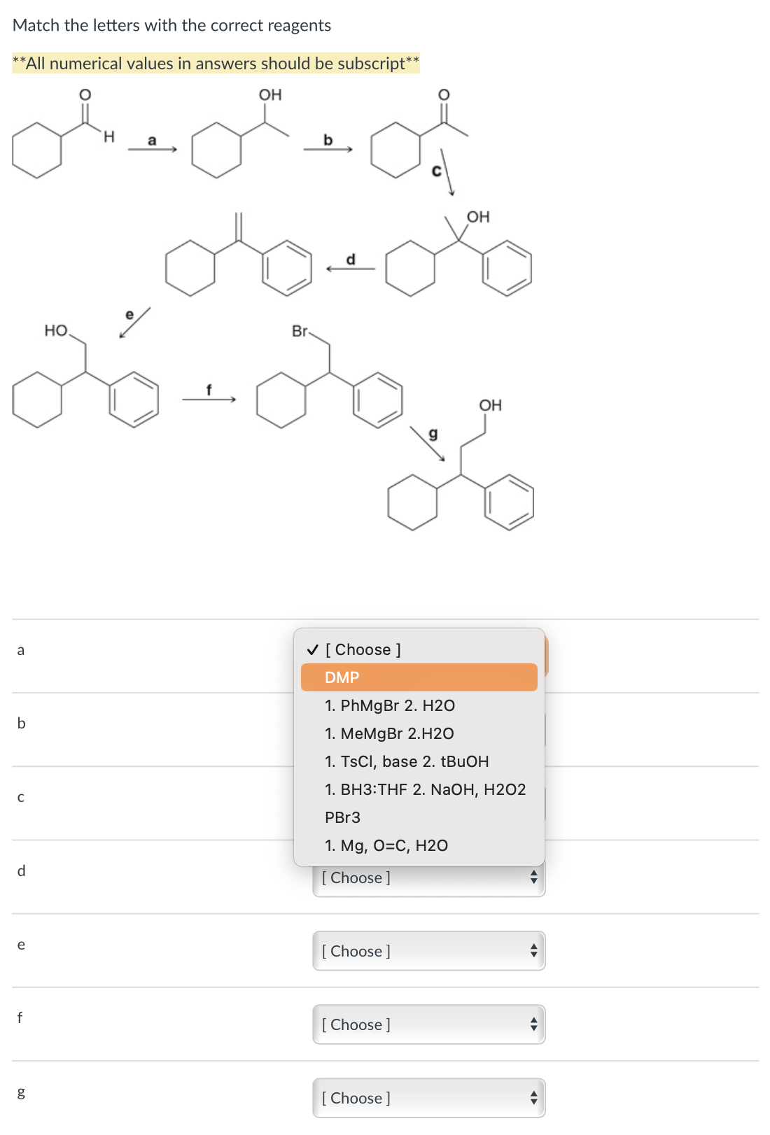 Match the letters with the correct reagents
می ملکی معیلی
مله
مه
**All numerical values in answers should be subscript**
a
b
C
d
e
f
g
HO
a
OH
Br,
b
✓ [Choose ]
DMP
[Choose]
1. PhMgBr 2. H2O
1. MeMgBr 2.H2O
1. TsCl, base 2. tBuOH
1. BH3:THF 2. NaOH, H2O2
PBr3
1. Mg, O=C, H2O
[ Choose ]
[Choose ]
OH
[Choose ]
OH