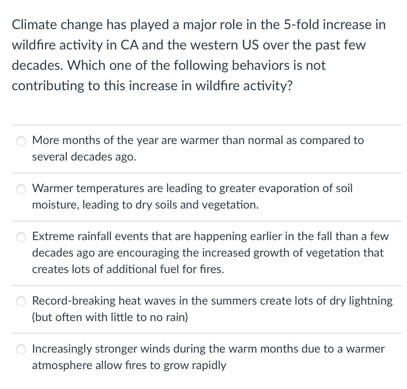 Climate change has played a major role in the 5-fold increase in
wildfire activity in CA and the western US over the past few
decades. Which one of the following behaviors is not
contributing to this increase in wildfire activity?
More months of the year are warmer than normal as compared to
several decades ago.
Warmer temperatures are leading to greater evaporation of soil
moisture, leading to dry soils and vegetation.
Extreme rainfall events that are happening earlier in the fall than a few
decades ago are encouraging the increased growth of vegetation that
creates lots of additional fuel for fires.
Record-breaking heat waves in the summers create lots of dry lightning
(but often with little to no rain)
Increasingly stronger winds during the warm months due to a warmer
atmosphere allow fires to grow rapidly