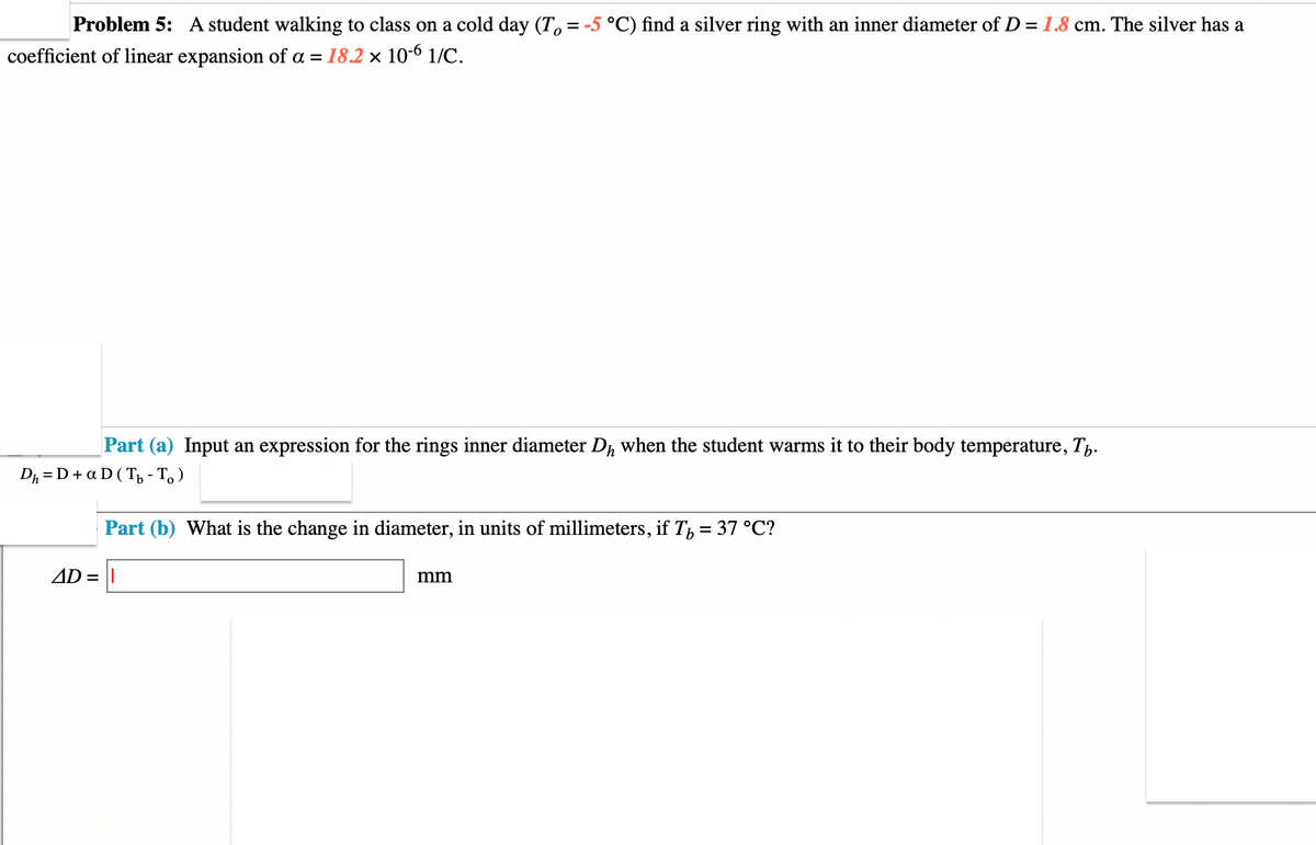 Problem 5: A student walking to class on a cold day (To = -5 °C) find a silver ring with an inner diameter of D = 1.8 cm. The silver has a
coefficient of linear expansion of a = 18.2 x 10-6 1/C.
Part (a) Input an expression for the rings inner diameter Dh when the student warms it to their body temperature, T.
Dh=D + a D (Tb -To)
Part (b) What is the change in diameter, in units of millimeters, if Tb = 37 °C?
AD = I
mm