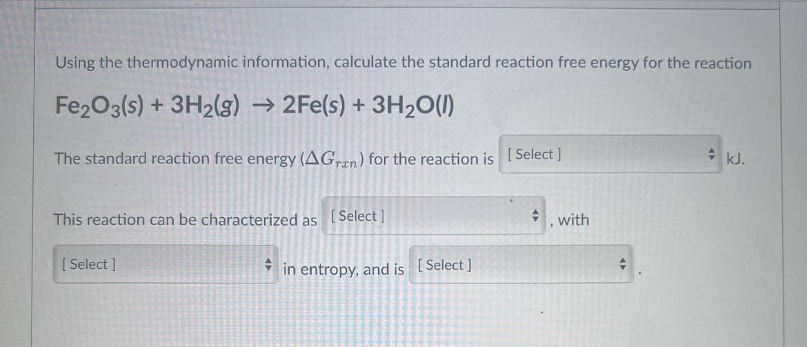 Using the thermodynamic information, calculate the standard reaction free energy for the reaction
Fe2O3(s) + 3H2(g) → 2Fe(s) + 3H20(1)
The standard reaction free energy (AGran) for the reaction is
Select ]
kJ.
This reaction can be characterized as [Select ]
with
[ Select ]
in entropy, and is [Select]

