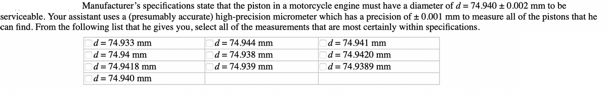Manufacturer's specifications state that the piston in a motorcycle engine must have a diameter of d = 74.940 ± 0.002 mm to be
serviceable. Your assistant uses a (presumably accurate) high-precision micrometer which has a precision of ±0.001 mm to measure all of the pistons that he
can find. From the following list that he gives you, select all of the measurements that are most certainly within specifications.
0000
d = 74.933 mm
d = 74.94 mm
d = 74.9418 mm
d = 74.940 mm
d = 74.944 mm
d = 74.938 mm
d = 74.939 mm
d = 74.941 mm
d = 74.9420 mm
d = 74.9389 mm