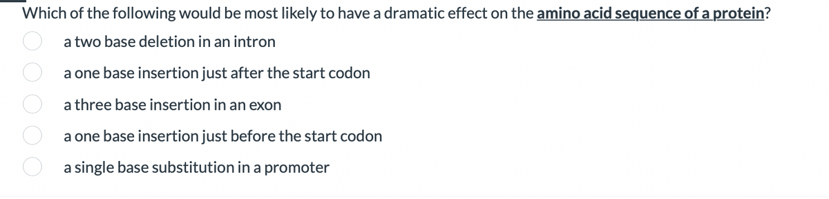 Which of the following would be most likely to have a dramatic effect on the amino acid sequence of a protein?
a two base deletion in an intron
a one base insertion just after the start codon
a three base insertion in an exon
a one base insertion just before the start codon
a single base substitution in a promoter