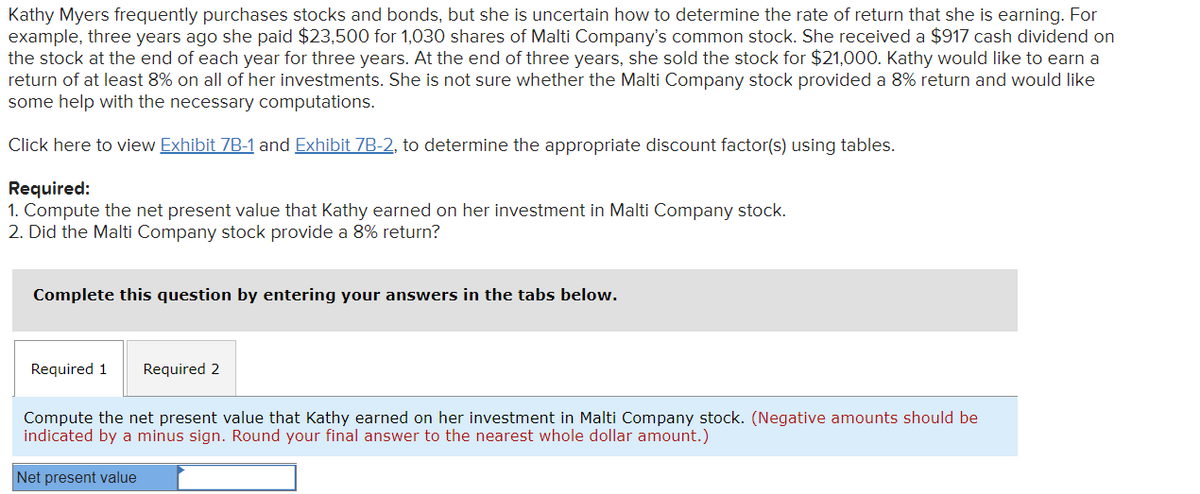 Kathy Myers frequently purchases stocks and bonds, but she is uncertain how to determine the rate of return that she is earning. For
example, three years ago she paid $23,500 for 1,030 shares of Malti Company's common stock. She received a $917 cash dividend on
the stock at the end of each year for three years. At the end of three years, she sold the stock for $21,000. Kathy would like to earn a
return of at least 8% on all of her investments. She is not sure whether the Malti Company stock provided a 8% return and would like
some help with the necessary computations.
Click here to view Exhibit 7B-1 and Exhibit 7B-2, to determine the appropriate discount factor(s) using tables.
Required:
1. Compute the net present value that Kathy earned on her investment in Malti Company stock.
2. Did the Malti Company stock provide a 8% return?
Complete this question by entering your answers in the tabs below.
Required 1
Required 2
Compute the net present value that Kathy earned on her investment in Malti Company stock. (Negative amounts should be
indicated by
minus sign. Round your final answer to the nearest whole dollar amount.)
Net present value
