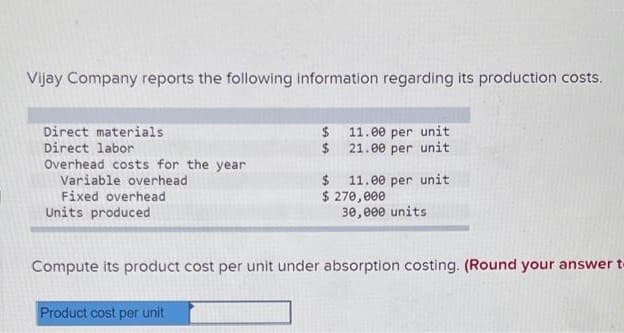 Vijay Company reports the following information regarding its production costs.
Direct materials
Direct labor
$ 11.00 per unit
2$
21.00 per unit
Overhead costs for the year
Variable overhead
Fixed overhead
2$
11.00 per unit
$ 270,000
30,e00 units
Units produced
Compute its product cost per unit under absorption costing. (Round your answer t
Product cost per unit
