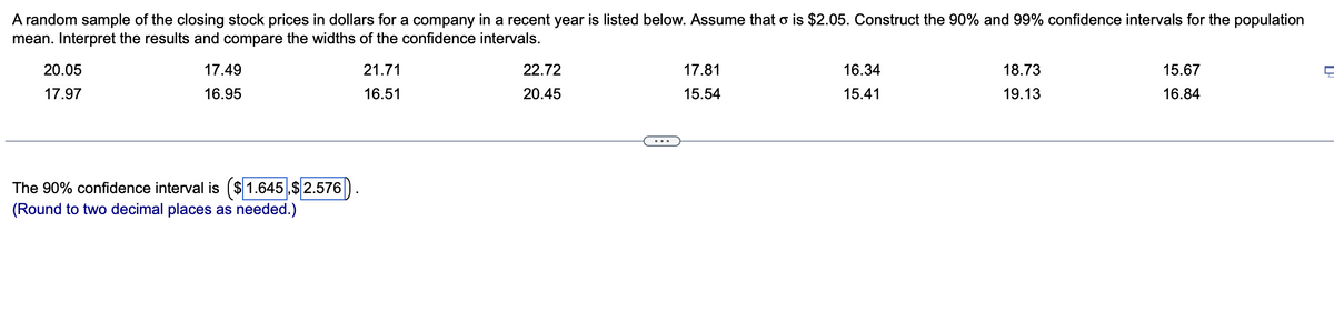 A random sample of the closing stock prices in dollars for a company in a recent year is listed below. Assume that o is $2.05. Construct the 90% and 99% confidence intervals for the population
mean. Interpret the results and compare the widths of the confidence intervals.
20.05
17.97
17.49
16.95
The 90% confidence interval is ($1.645,$2.576
(Round to two decimal places as needed.)
21.71
16.51
22.72
20.45
17.81
15.54
16.34
15.41
18.73
19.13
15.67
16.84