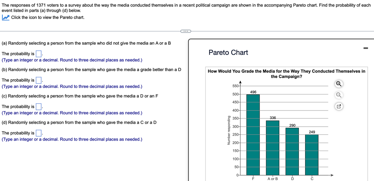 The responses of 1371 voters to a survey about the way the media conducted themselves in a recent political campaign are shown in the accompanying Pareto chart. Find the probability of each
event listed in parts (a) through (d) below.
Click the icon to view the Pareto chart.
(a) Randomly selecting a person from the sample who did not give the media an A or a B
The probability is.
(Туре integer or decimal. Round to three decimal places as needed.)
(b) Randomly selecting a person from the sample who gave the media a grade better than a D
The probability is
(Type an integer or a decimal. Round to three decimal places as needed.)
(c) Randomly selecting a person from the sample who gave the media a D or an F
The probability is.
(Type an integer or a decimal. Round to three decimal places as needed.)
(d) Randomly selecting a person from the sample who gave the media a C or a D
The probability is
(Type an integer or a decimal. Round to three decimal places as needed.)
Pareto Chart
How Would You Grade the Media for the Way They Conducted Themselves in
the Campaign?
Number responding
550-
500-
450-
400-
350-
300-
250-
200-
150-
100-
50-
O
496
-ד
F
336
A or B
290
FO
I
249