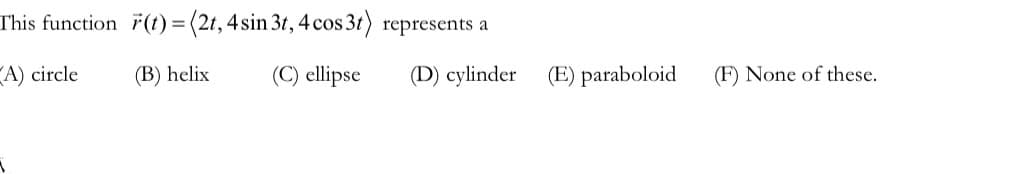 This function
A) circle
r(t) = (2t, 4 sin 3t, 4 cos 3t) represents a
(B) helix
(C) ellipse
(D) cylinder
(E) paraboloid
(F) None of these.