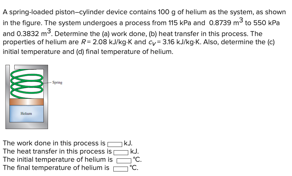 A spring-loaded piston-cylinder device contains 100 g of helium as the system, as shown
in the figure. The system undergoes a process from 115 kPa and 0.8739 m3 to 550 kPa
and 0.3832 m³. Determine the (a) work done, (b) heat transfer in this process. The
properties of helium are R= 2.08 kJ/kg-K and cy= 3.16 kJ/kg-K. Also, determine the (c)
initial temperature and (d) final temperature of helium.
- Spring
Helium
The work done in this process is
The heat transfer in this process is|
The initial temperature of helium is
The final temperature of helium is
kJ.
kJ.
°С.
°C.
