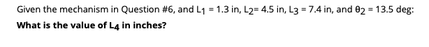 Given the mechanism in Question #6, and L1 = 1.3 in, L2= 4.5 in, L3 = 7.4 in, and 02 = 13.5 deg:
%3D
What is the value of L4 in inches?
