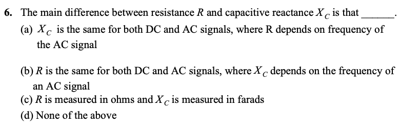 6. The main difference between resistance R and capacitive reactance X, is that
(a) Xc is the same for both DC and AC signals, where R depends on frequency of
the AC signal
(b) R is the same for both DC and AC signals, where X depends on the frequency of
an AC signal
(c) R is measured in ohms and X is measured in farads
(d) None of the above
