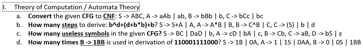 1. Theory of Computation / Automata Theory
Convert the given CFG to CNF: S -> ABC, A -> aAb | ab, B -> bBb | b, C -> bCc | bc
b. How many steps to derive: b^d+(d+b*b)+b? S -> S+A | A, A -> A*B | B, B -> C^B | C, C -> (S) | b | d
How many useless symbols in the given CFG? S -> BC | DaD | b, A -> cD | bA | c, B -> Cb, C -> aB, D -> bS | 8
d. How many times B -> 1BB is used in derivation of 110001111000? S -> 1B | OA, A -> 1 | 15 | OAA, B -> 0 | OS | 1BB
а.
С.
