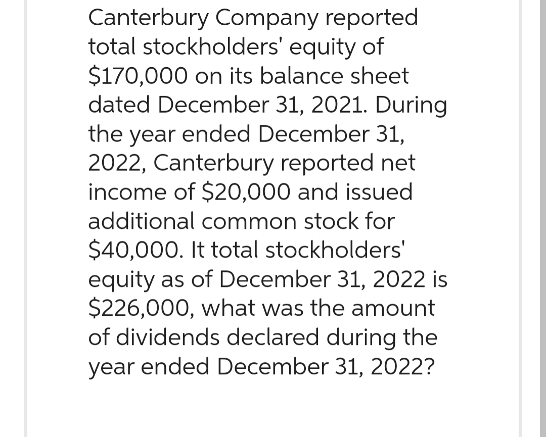 Canterbury Company reported
total stockholders' equity of
$170,000 on its balance sheet
dated December 31, 2021. During
the year ended December 31,
2022, Canterbury reported net
income of $20,000 and issued
additional common stock for
$40,000. It total stockholders'
equity as of December 31, 2022 is
$226,000, what was the amount
of dividends declared during the
year ended December 31, 2022?