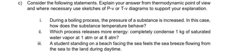 c) Consider the following statements. Explain your answer from thermodynamic point of view
and where necessary use sketches of P-v or T-v diagrams to support your explanation.
i. During a boiling process, the pressure of a substance is increased. In this case,
how does the substance temperature behave?
ii. Which process releases more energy: completely condense 1 kg of saturated
water vapor at 1 atm or at 8 atm?
A student standing on a beach facing the sea feels the sea breeze flowing from
the sea to the land during daytime.
ii.
