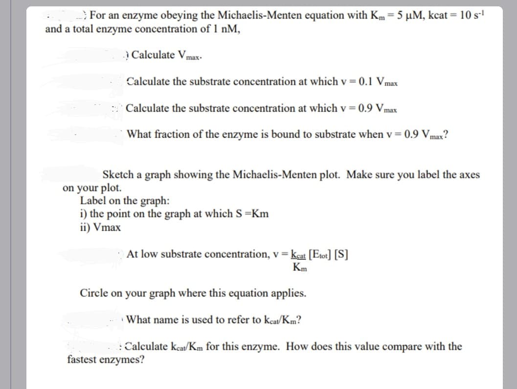 For an enzyme obeying the Michaelis-Menten equation with Km = 5 µM, kcat = 10 s-¹
and a total enzyme concentration of 1 nM,
Calculate Vmax.
Calculate the substrate concentration at which v = 0.1 Vmax
Calculate the substrate concentration at which v = 0.9 Vmax
What fraction of the enzyme is bound to substrate when v = 0.9 Vmax?
Sketch a graph showing the Michaelis-Menten plot. Make sure you label the axes
on your plot.
Label on the graph:
i) the point on the graph at which S=Km
ii) Vmax
At low substrate concentration, v = Keat [Etot] [S]
Km
Circle on your graph where this equation applies.
What name is used to refer to keat/Km?
: Calculate keat/Km for this enzyme. How does this value compare with the
fastest enzymes?