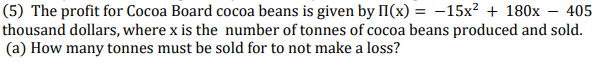 (5) The profit for Cocoa Board cocoa beans is given by II(x) = -15x? + 180x – 405
thousand dollars, where x is the number of tonnes of cocoa beans produced and sold.
(a) How many tonnes must be sold for to not make a loss?
