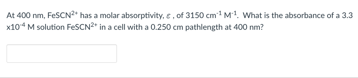 At 400 nm, FeSCN²+ has a molar absorptivity, &, of 3150 cm ¹ M-1. What is the absorbance of a 3.3
x10-4 M solution FeSCN2+ in a cell with a 0.250 cm pathlength at 400 nm?