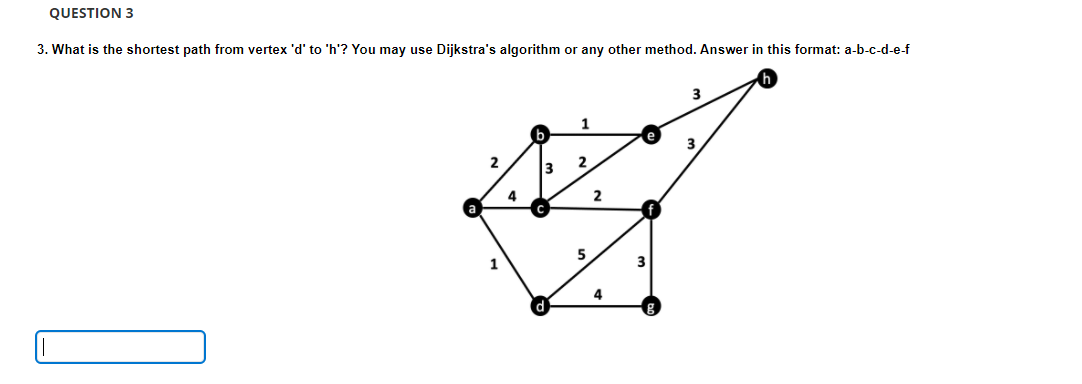 QUESTION 3
3. What is the shortest path from vertex 'd' to 'h'? You may use Dijkstra's algorithm or any other method. Answer in this format: a-b-c-d-e-f
2
4
3
1
2
5
2
4
3