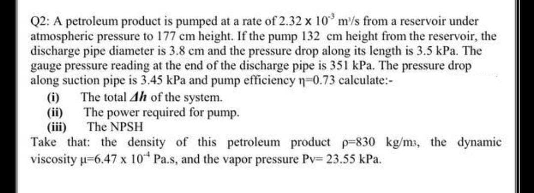 Q2: A petroleum product is pumped at a rate of 2.32 x 10 m/s from a reservoir under
atmospheric pressure to 177 cm height. If the pump 132 cm height from the reservoir, the
discharge pipe diameter is 3.8 cm and the pressure drop along its length is 3.5 kPa. The
gauge pressure reading at the end of the discharge pipe is 351 kPa. The pressure drop
along suction pipe is 3.45 kPa and pump efficiency n-0.73 calculate:-
(i)
The total Ah of the system.
(ii)
The power required for pump.
(iii)
Take that: the density of this petroleum product p-830 kg/ms, the dynamic
viscosity u-6.47 x 10 Pa.s, and the vapor pressure Pv= 23.55 kPa.
The NPSH
