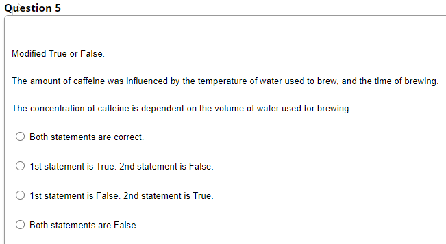 Question 5
Modified True or False.
The amount of caffeine was influenced by the temperature of water used to brew, and the time of brewing.
The concentration of caffeine is dependent on the volume of water used for brewing.
Both statements are correct.
1st statement is True. 2nd statement is False.
1st statement is False. 2nd statement is True.
Both statements are False.
