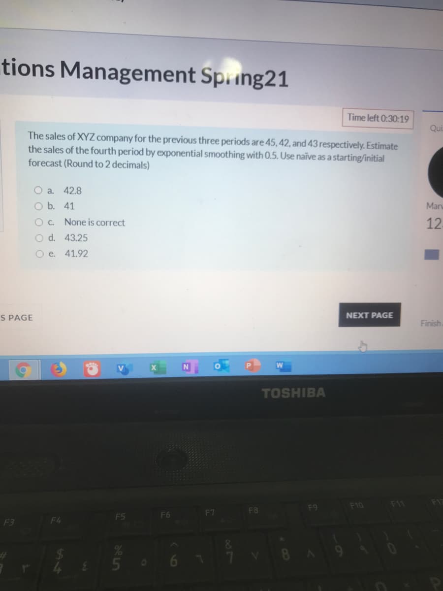 tions Management Spring21
Time left 0:30:19
Qui
The sales of XYZcompany for the previous three periods are 45, 42, and 43 respectively. Estimate
the sales of the fourth period by exponential smoothing with 0.5. Use naïve as a starting/initial
forecast (Round to 2 decimals)
O a. 42.8
O b. 41
Mar
O C. None is correct
12-
O d. 43.25
O e. 41.92
S PAGE
NEXT PAGE
Finish
TOSHIBA
F11
F17
F9
F10
F6
F7
F8
F5
F3
F4
60
AH
