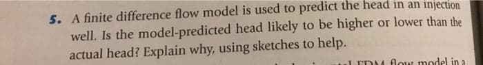 5. A finite difference flow model is used to predict the head in an injection
well. Is the model-predicted head likely to be higher or lower than the
actual head? Explain why, using sketches to help.
EDM low model in a
