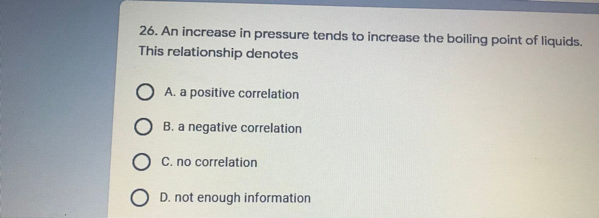 26. An increase in pressure tends to increase the boiling point of liquids.
This relationship denotes
O A. a positive correlation
B. a negative correlation
O C. no correlation
D. not enough information
