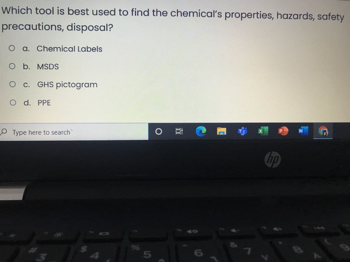 Which tool is best used to find the chemical's properties, hazards, safety
precautions, disposal?
O a. Chemical Labels
b. MSDS
c. GHS pictogram
d. PPE
W
Type here to search
hp
16
96
5n
%24
