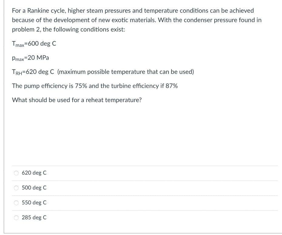 For a Rankine cycle, higher steam pressures and temperature conditions can be achieved
because of the development of new exotic materials. With the condenser pressure found in
problem 2, the following conditions exist:
Tmax=600 deg C
Pmax=20 MPa
TRH=620 deg C (maximum possible temperature that can be used)
The pump efficiency is 75% and the turbine efficiency if 87%
What should be used for a reheat temperature?
620 deg C
500 deg C
550 deg C
285 deg C
