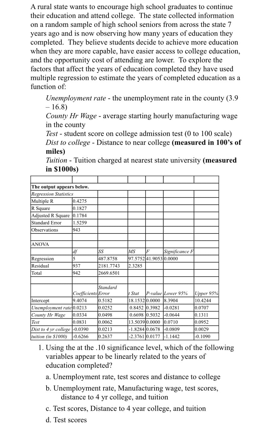 A rural state wants to encourage high school graduates to continue
their education and attend college. The state collected information
on a random sample of high school seniors from across the state 7
years ago and is now observing how many years of education they
completed. They believe students decide to achieve more education
when they are more capable, have easier access to college education,
and the opportunity cost of attending are lower. To explore the
factors that affect the years of education completed they have used
multiple regression to estimate the years of completed education as a
function of:
Unemployment rate - the unemployment rate in the county (3.9
16.8)
County Hr Wage - average starting hourly manufacturing wage
in the county
Test - student score on college admission test (0 to 100 scale)
Dist to college - Distance to near college (measured in 100's of
miles)
Tuition - Tuition charged at nearest state university (measured
in $1000s)
The output appears below.
Regression Statistics
Multiple R
R Square
Adjusted R Square 0.1784
Standard Error
0.4275
0.1827
1.5259
Observations
943
ANOVA
df
SS
MS
Significance F
Regression
Residual
Total
937
942
487.8758
2181.7743
2669.6501
97.5752 41.9053 0.0000
2.3285
Standard
Coefficients Error
t Stat
P-value Lower 95%
Upper 95%
Intercept
9.4074
l0.5182
18.1532 0.0000 8.3904
10.4244
Unemployment rate 0.0213
County Hr Wage
0.0252
l0.0498
0.0707
0.8452 0.3982 |-0.0281
0.6698 0.5032 |-0.0644
0.0334
0.1311
l0.0831
0.0062
13.5039 0.0000 0.0710
-1.8284|0.0678 -0.0809
0.0952
0.0029
Test
Dist to 4 yr college |-0.0390
tuition (in $1000) -0.6266
0.0213
0.2637
|-2.3761 0.0177 |-1.1442
|-0.1090
1. Using the at the .10 significance level, which of the following
variables appear to be linearly related to the
education completed?
years
of
a. Unemployment rate, test scores and distance to college
b. Unemployment rate, Manufacturing wage, test scores,
distance to 4 yr college, and tuition
c. Test scores, Distance to 4 year college, and tuition
d. Test scores

