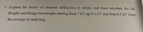 5. Explain the theory of electron diffraction in solids, and then calculate the De
Broglie and Bragg wavelength starting from 7 kV up 9.5 kV and Step 0.5 kV form
the average of each ring.

