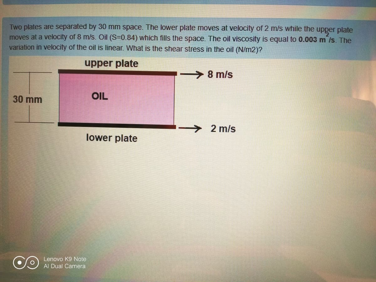 Two plates are separated by 30 mm space. The lower plate moves at velocity of 2 m/s while the upper plate
moves at a velocity of 8 m/s. Oil (S-0.84) which fills the space. The oil viscosity is equal to 0.003 m /s. The
variation in velocity of the oil is linear. What is the shear stress in the oil (N/m2)?
upper plate
8 m/s
30 mm
OIL
2 m/s
lower plate
Lenovo K9 Note
AI Dual Camera
