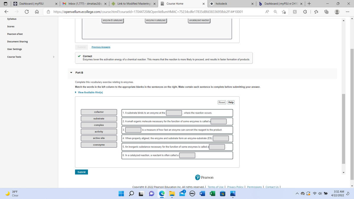 Dashboard | myPSU
M Inbox (1,777) - dmatias2@p x
S Link to Modified Mastering X
Course Home
X
A holodeck
Dashboard | myPSU e CH10 X
A https://openvellum.ecollege.com/course.html?courseld=170447208&OpenVellumHMAC=75234cdfe17835d8fd3833695fbb2f14#10001
A
Syllabus
enzyme B catalyzed
enzyme A catalyzed
uncatalyzed reaction
Scores
Pearson eText
Document Sharing
Submit
Previous Answers
User Settings
Course Tools
>
v Correct
Enzymes lower the activation energy of a chemical reaction. This means that the reaction is more likely to proceed, and results in faster formation of products.
Part B
Complete this vocabulary exercise relating to enzymes.
Match the words in the left column to the appropriate blanks in the sentences on the right. Make certain each sentence is complete before submitting your answer.
• View Available Hint(s)
Reset Help
cofactor
1. A substrate binds to an enzyme at the
where the reaction occurs.
substrate
2. A small organic molecule necessary for the function of some enzymes is called a
complex
is a measure of how fast an enzyme can convert the reagent to the product.
activity
active site
4. When properly aligned, the enzyme and substrate form an enzyme-substrate (ES)
coenzyme
5. An inorganic substance necessary for the function of some enzymes is called
6. In a catalyzed reaction, a reactant is often called a
Submit
P Pearson
Copvright © 2022 Pearson Education Inc. All rights reserved. I Terms of Use | Privacy Policy | Permissions I Contact Us I
39°F
3:32 AM
Clear
4/22/2022
